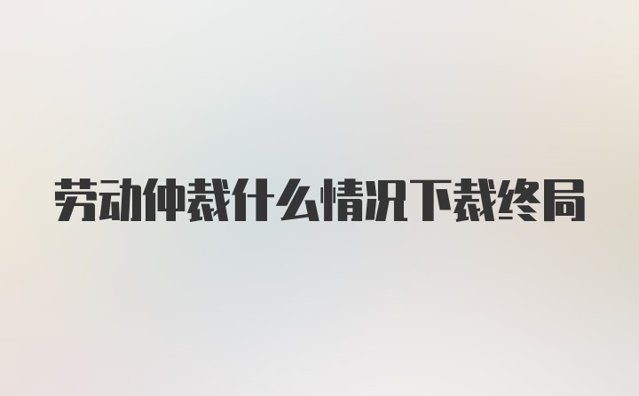 劳动仲裁什么情况下裁终局