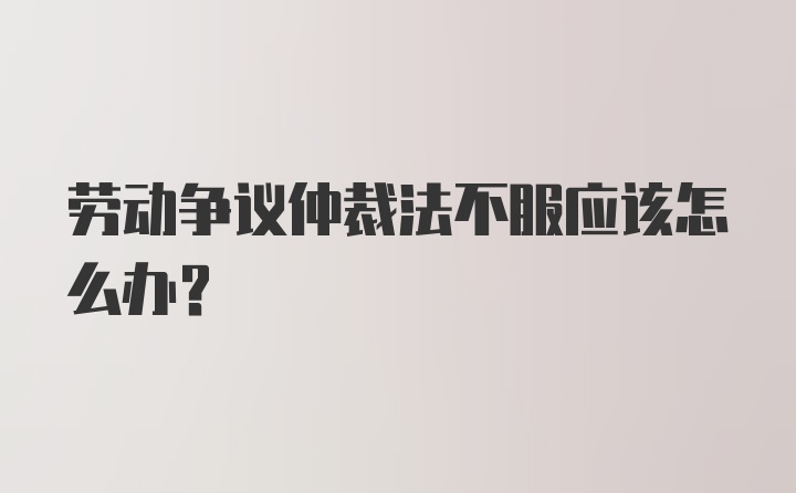 劳动争议仲裁法不服应该怎么办？