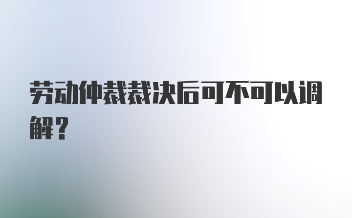 劳动仲裁裁决后可不可以调解？