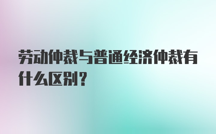 劳动仲裁与普通经济仲裁有什么区别？