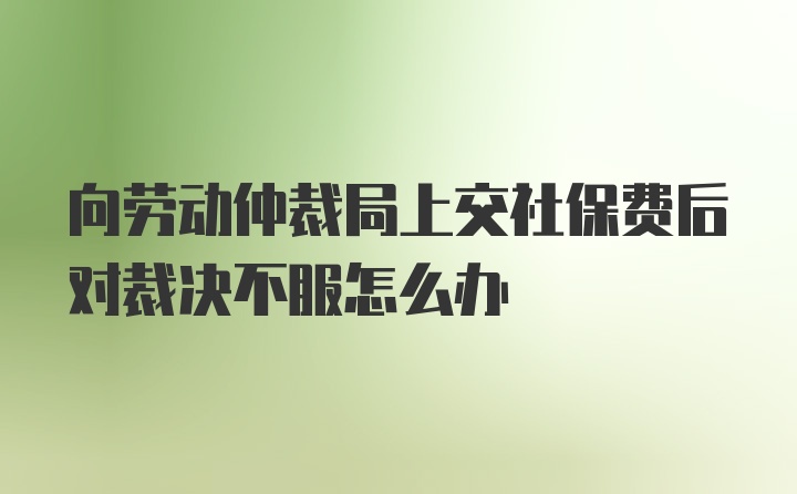 向劳动仲裁局上交社保费后对裁决不服怎么办