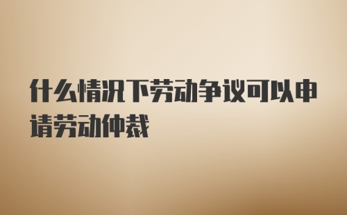 什么情况下劳动争议可以申请劳动仲裁