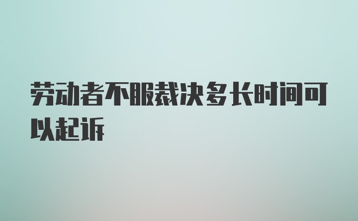 劳动者不服裁决多长时间可以起诉