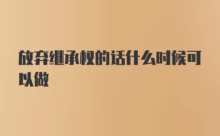 放弃继承权的话什么时候可以做