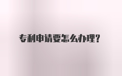 专利申请要怎么办理？