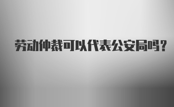 劳动仲裁可以代表公安局吗？