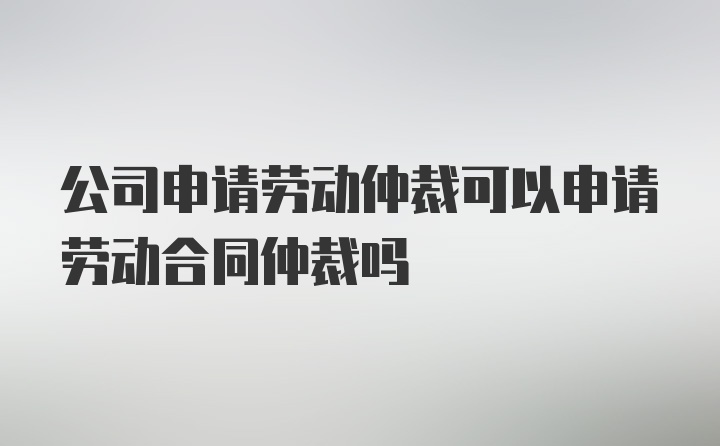 公司申请劳动仲裁可以申请劳动合同仲裁吗