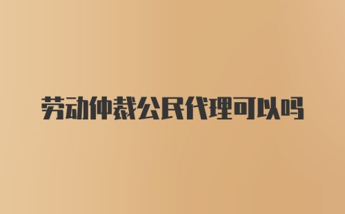 劳动仲裁公民代理可以吗