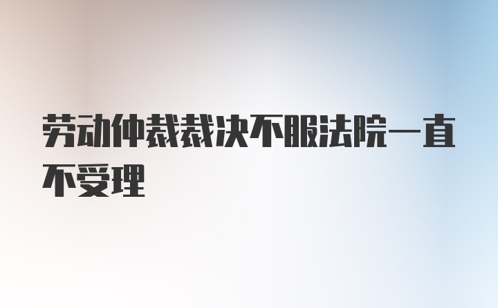 劳动仲裁裁决不服法院一直不受理