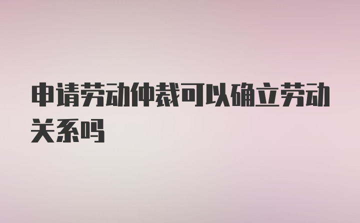 申请劳动仲裁可以确立劳动关系吗