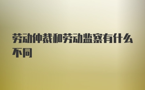 劳动仲裁和劳动监察有什么不同