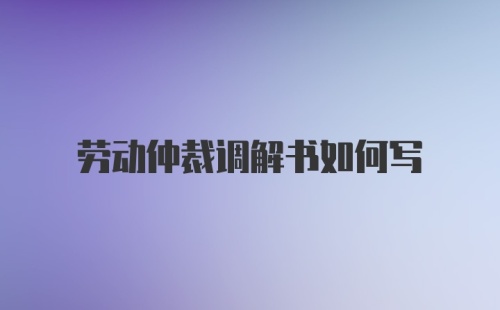 劳动仲裁调解书如何写