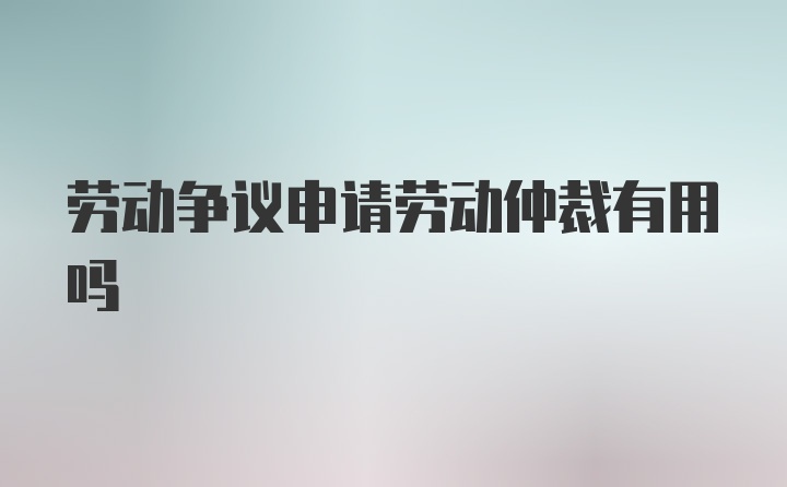 劳动争议申请劳动仲裁有用吗