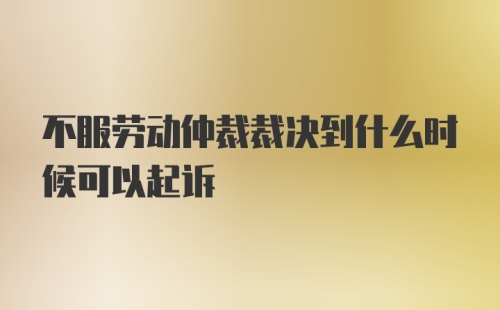 不服劳动仲裁裁决到什么时候可以起诉