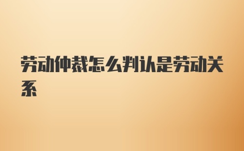 劳动仲裁怎么判认是劳动关系