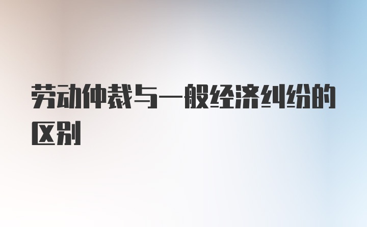 劳动仲裁与一般经济纠纷的区别