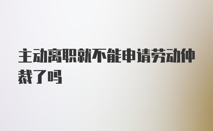 主动离职就不能申请劳动仲裁了吗