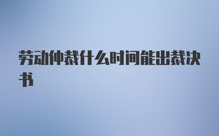 劳动仲裁什么时间能出裁决书