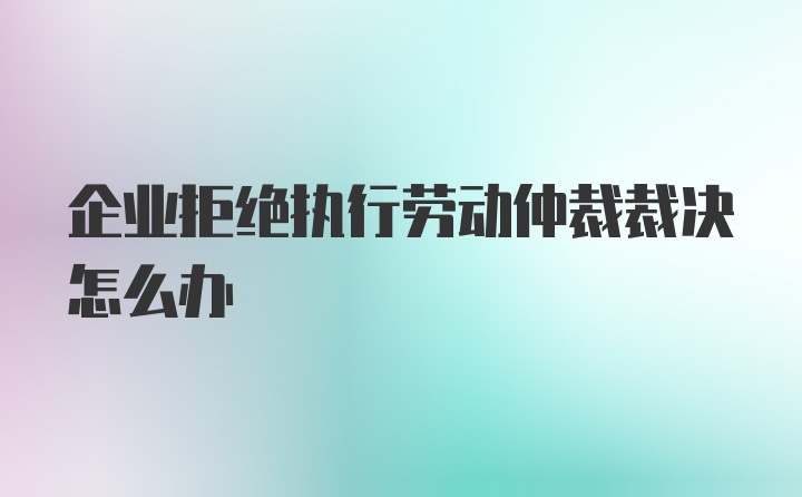 企业拒绝执行劳动仲裁裁决怎么办