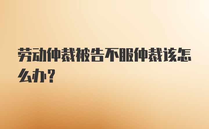 劳动仲裁被告不服仲裁该怎么办？