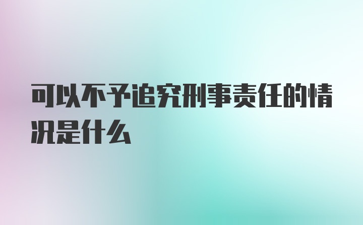 可以不予追究刑事责任的情况是什么