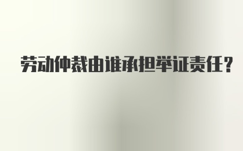 劳动仲裁由谁承担举证责任？