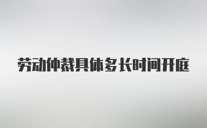 劳动仲裁具体多长时间开庭