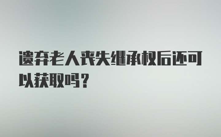 遗弃老人丧失继承权后还可以获取吗？