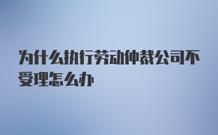 为什么执行劳动仲裁公司不受理怎么办