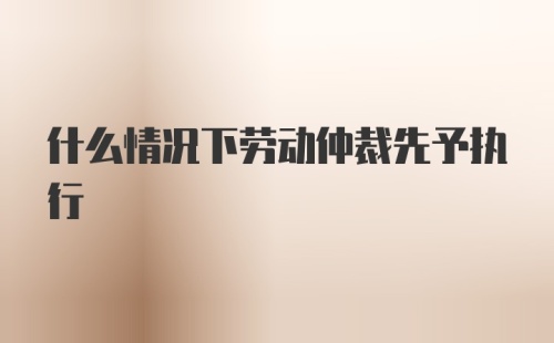 什么情况下劳动仲裁先予执行