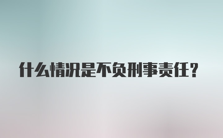 什么情况是不负刑事责任？