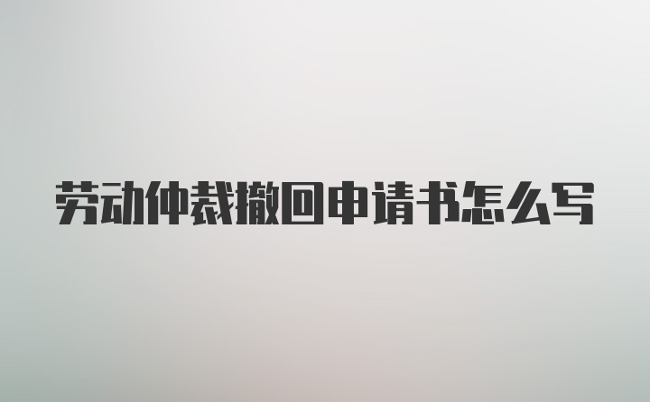 劳动仲裁撤回申请书怎么写