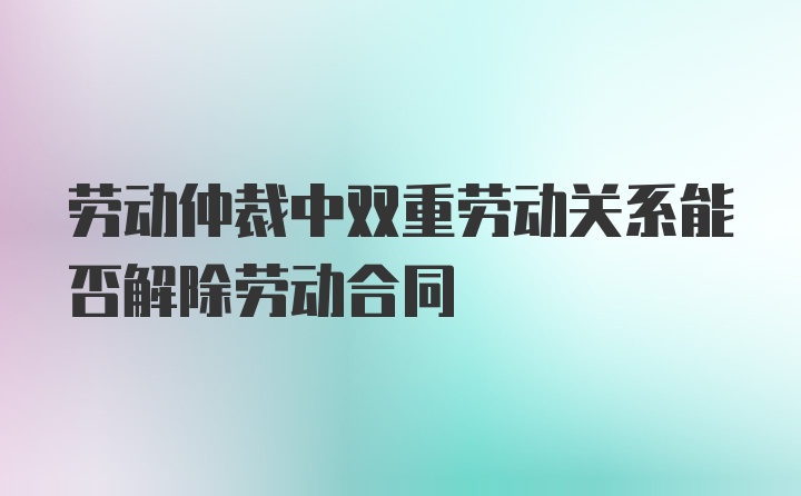 劳动仲裁中双重劳动关系能否解除劳动合同