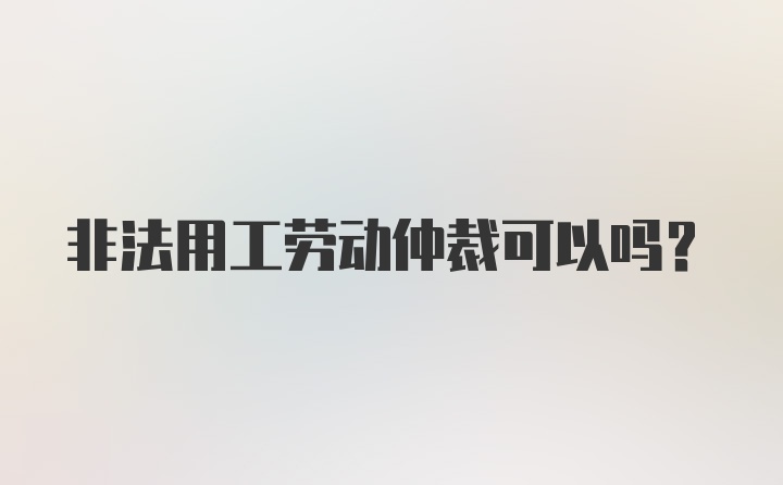 非法用工劳动仲裁可以吗？