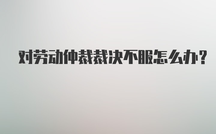 对劳动仲裁裁决不服怎么办？