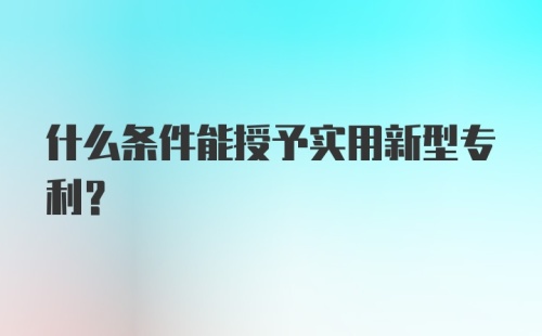 什么条件能授予实用新型专利？