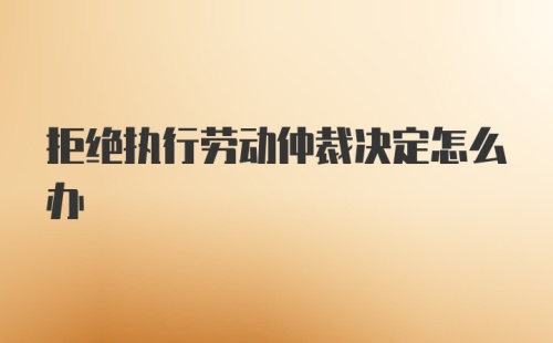 拒绝执行劳动仲裁决定怎么办