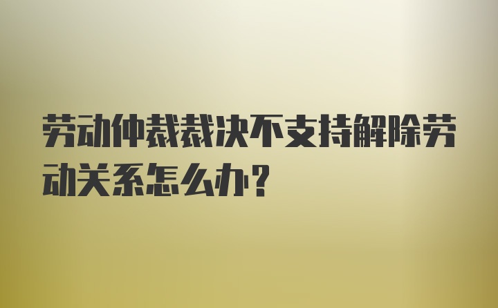 劳动仲裁裁决不支持解除劳动关系怎么办?