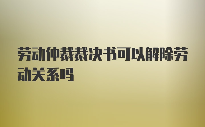 劳动仲裁裁决书可以解除劳动关系吗