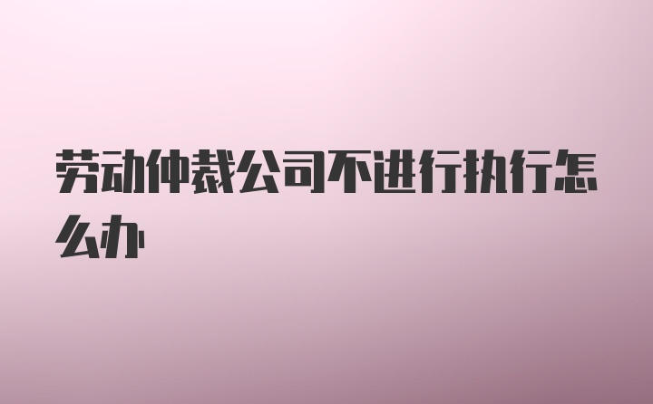 劳动仲裁公司不进行执行怎么办