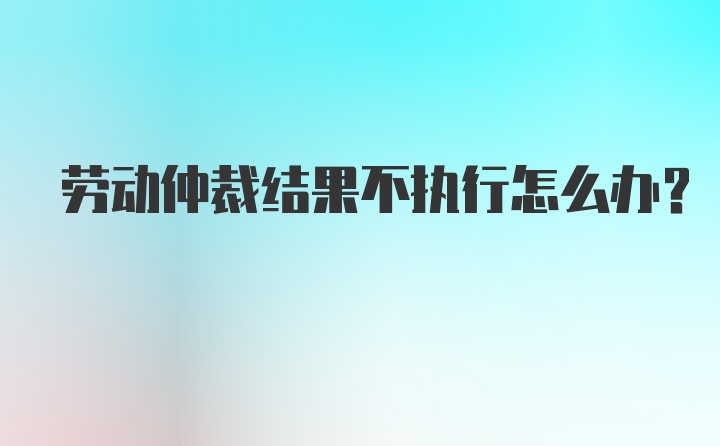 劳动仲裁结果不执行怎么办？