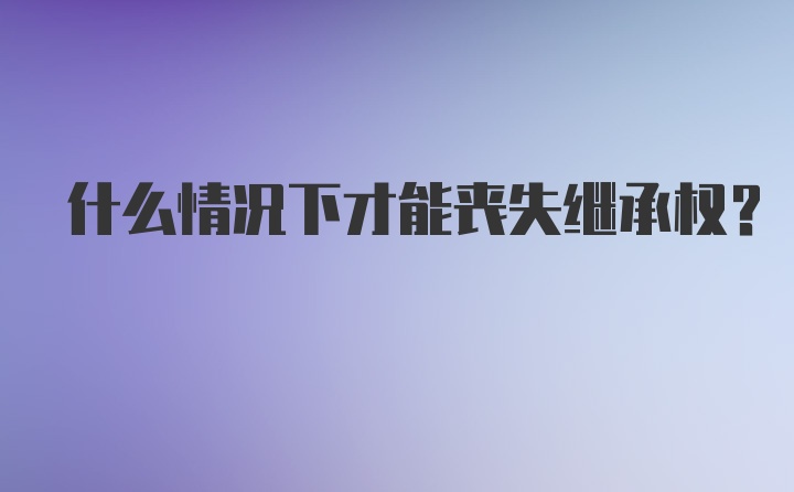 什么情况下才能丧失继承权？