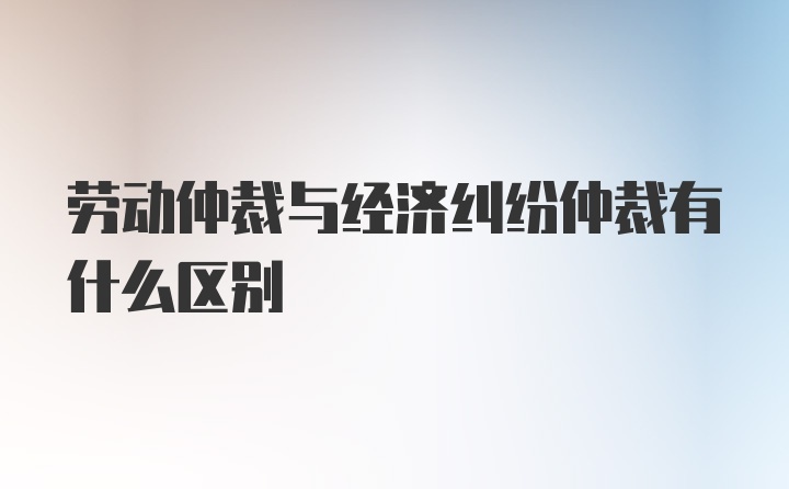 劳动仲裁与经济纠纷仲裁有什么区别