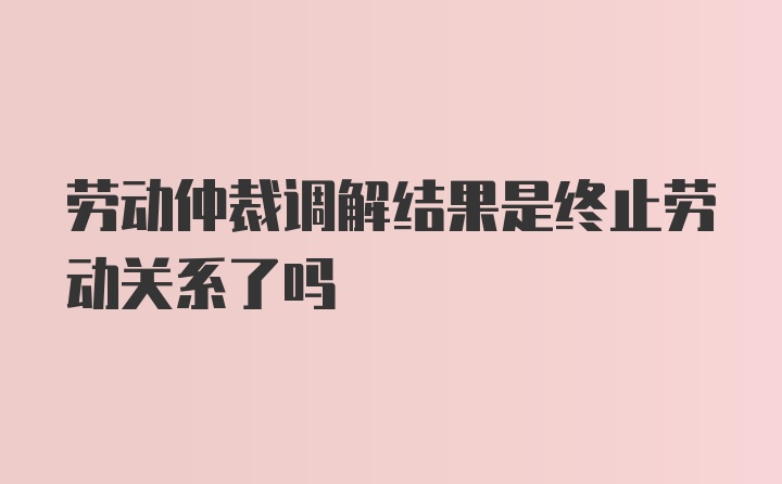 劳动仲裁调解结果是终止劳动关系了吗