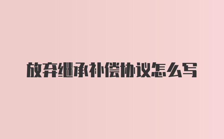 放弃继承补偿协议怎么写