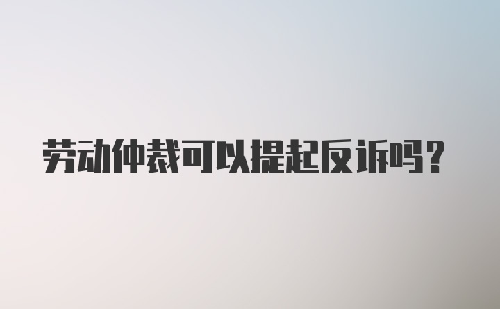 劳动仲裁可以提起反诉吗？