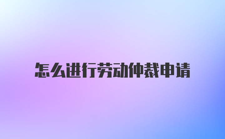 怎么进行劳动仲裁申请