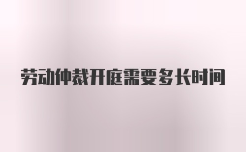 劳动仲裁开庭需要多长时间