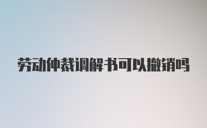 劳动仲裁调解书可以撤销吗