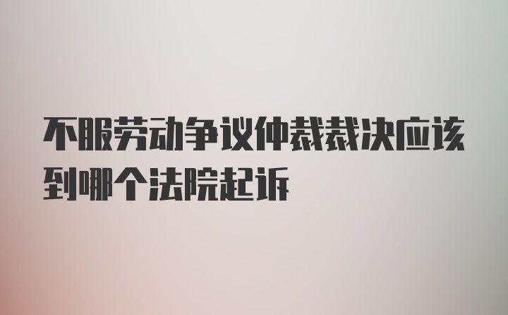 不服劳动争议仲裁裁决应该到哪个法院起诉